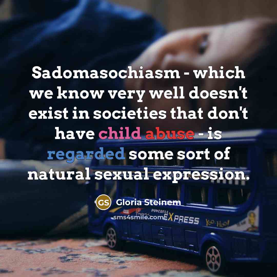 “Sadomasochiasm - which we know very well doesn't exist in societies that don't have child abuse - is regarded some sort of natural sexual expression.” quote by Gloria Steinem