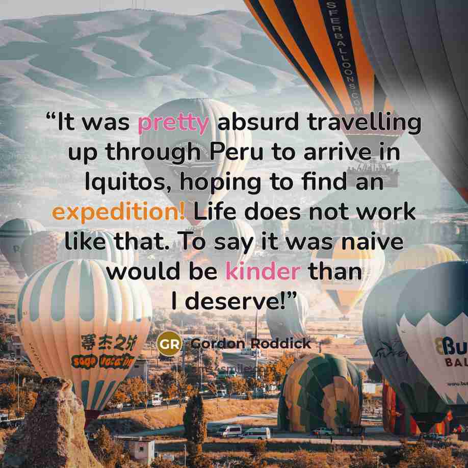 “It was pretty absurd travelling up through Peru to arrive in Iquitos, hoping to find an expedition! Life does not work like that. To say it was naive would be kinder than I deserve!” quote by Gordon Roddick