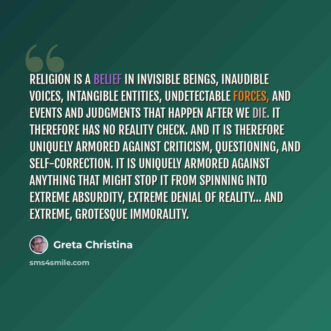 “Religion is a belief in invisible beings, inaudible voices, intangible entities, undetectable forces, and events and judgments that happen after we die. It therefore has no reality check. And it is therefore uniquely armored against criticism, questioning, and self-correction. It is uniquely…” quote by Greta Christina