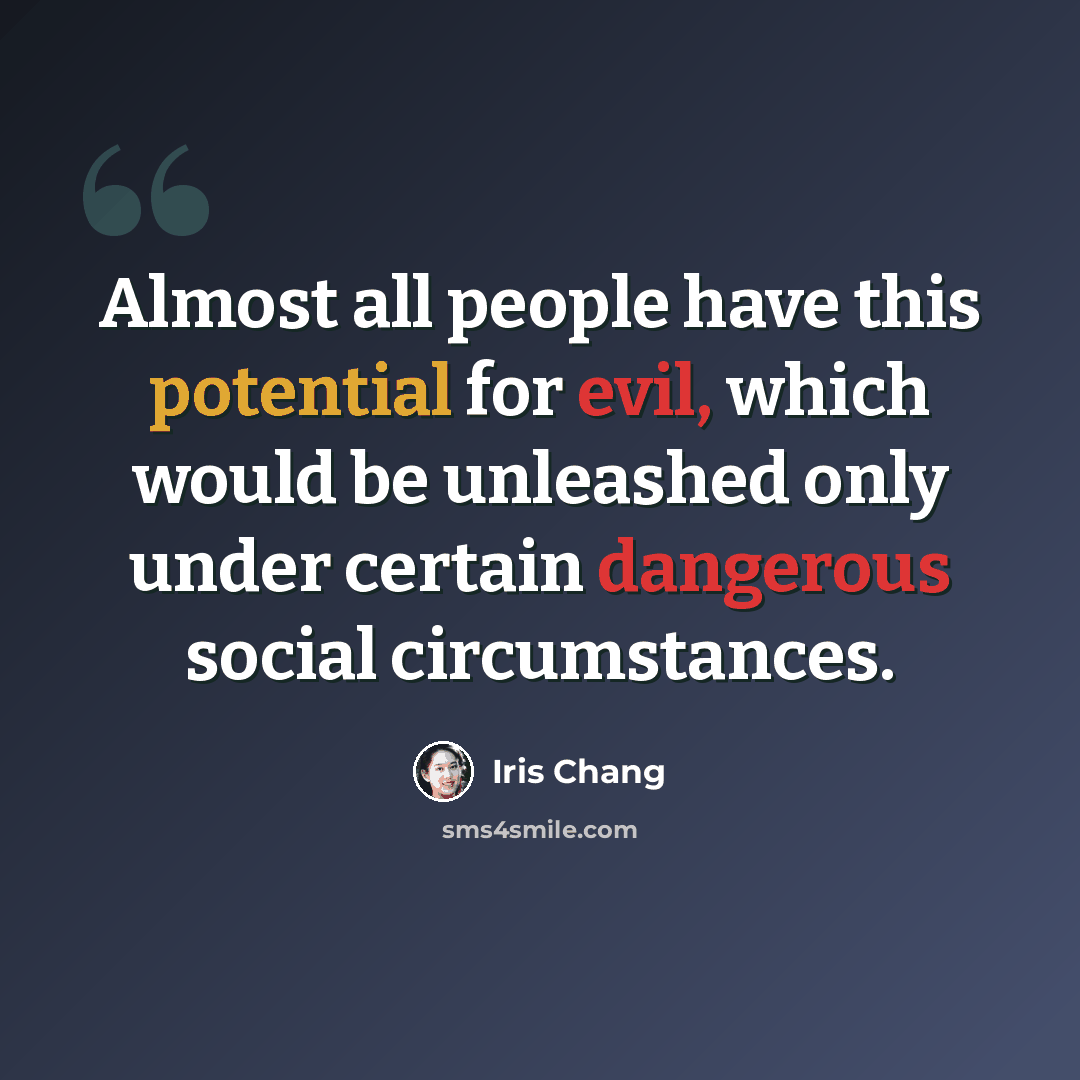 “Almost all people have this potential for evil, which would be unleashed only under certain dangerous social circumstances.” quote by Iris Chang