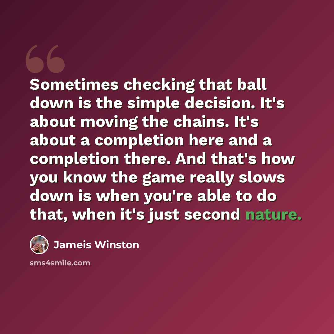 “Sometimes checking that ball down is the simple decision. It's about moving the chains. It's about a completion here and a completion there. And that's how you know the game really slows down is when you're able to do that, when it's just second nature.” quote by Jameis Winston