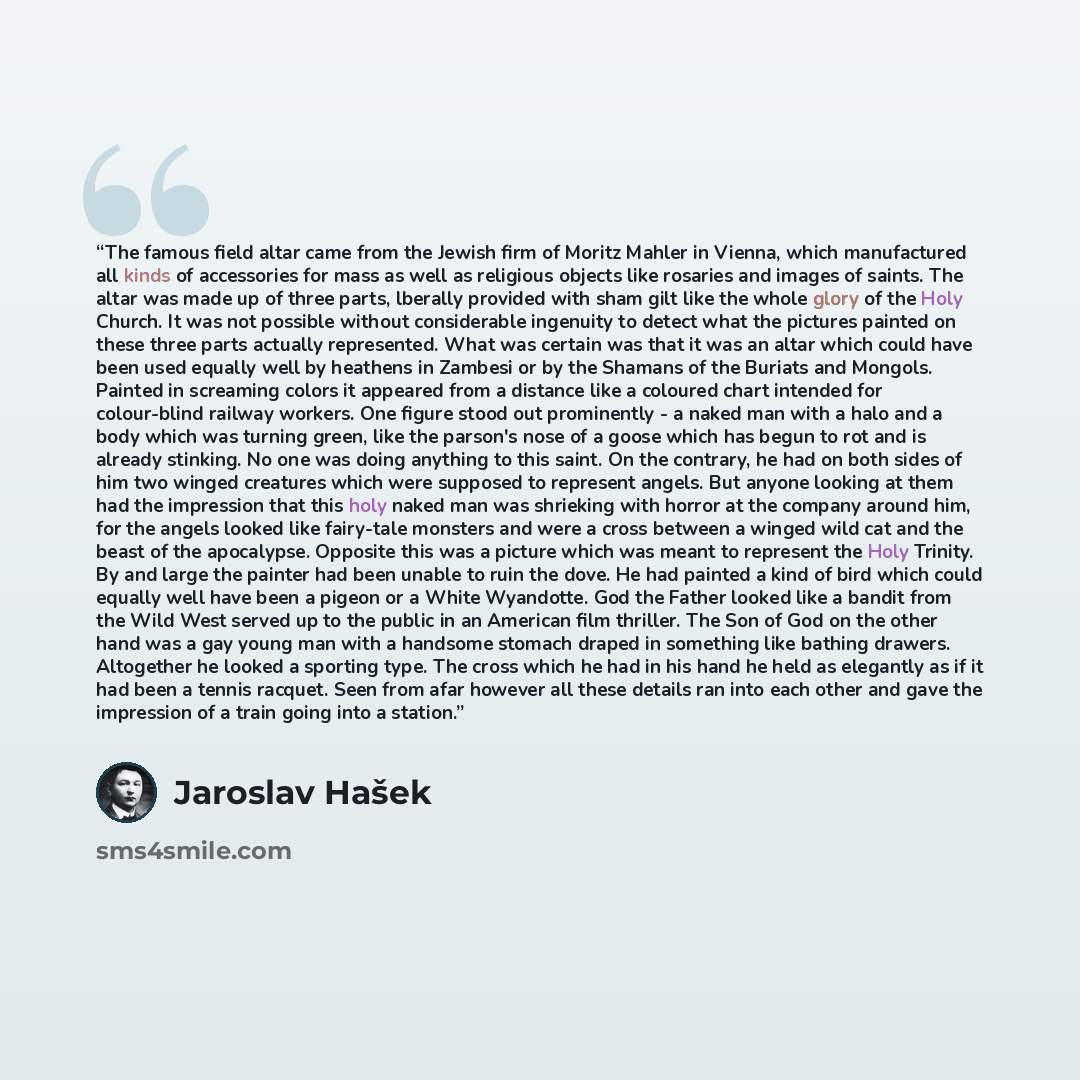 “The famous field altar came from the Jewish firm of Moritz Mahler in Vienna, which manufactured all kinds of accessories for mass as well as religious objects like rosaries and images of saints. The altar was made up of three parts, lberally provided with sham gilt like the whole glory of the Holy…” quote by Jaroslav Hašek