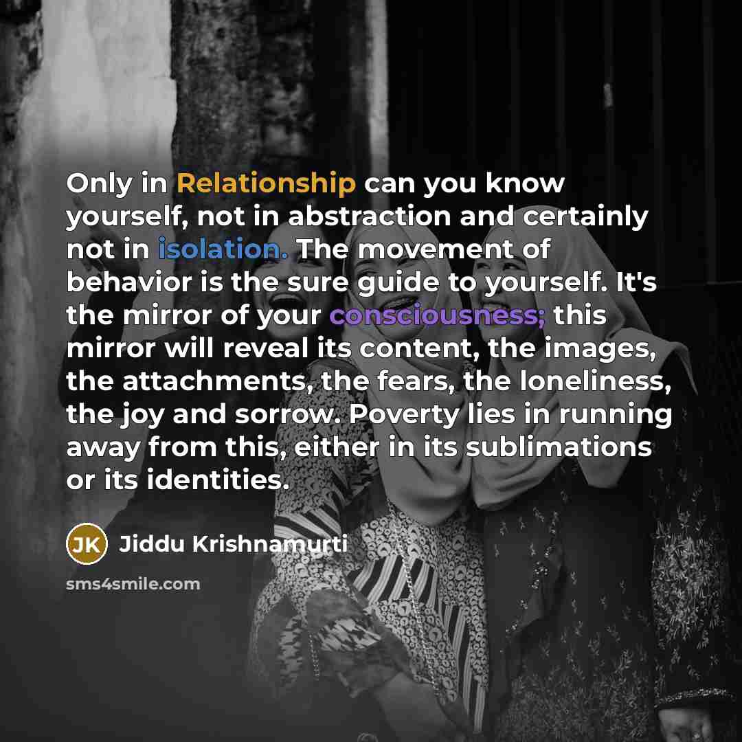 “Only in Relationship can you know yourself, not in abstraction and certainly not in isolation. The movement of behavior is the sure guide to yourself. It's the mirror of your consciousness; this mirror will reveal its content, the images, the attachments, the fears, the loneliness, the joy and…” quote by Jiddu Krishnamurti