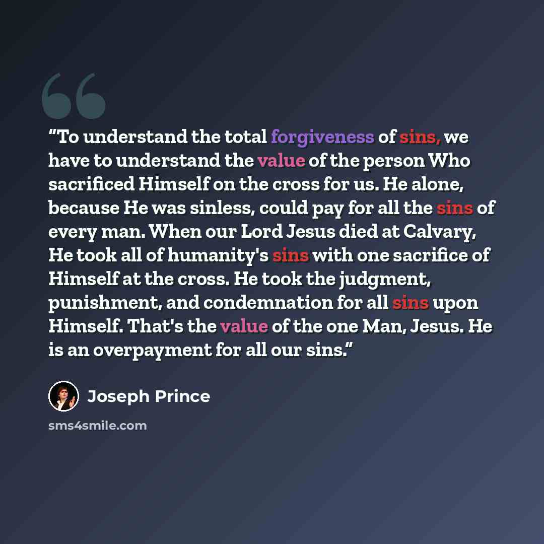 “To understand the total forgiveness of sins, we have to understand the value of the person Who sacrificed Himself on the cross for us. He alone, because He was sinless, could pay for all the sins of every man. When our Lord Jesus died at Calvary, He took all of humanity's sins with one sacrifice…” quote by Joseph Prince