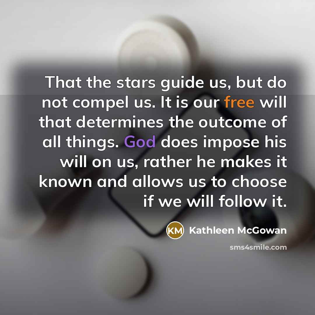 “That the stars guide us, but do not compel us. It is our free will that determines the outcome of all things. God does impose his will on us, rather he makes it known and allows us to choose if we will follow it.” quote by Kathleen McGowan