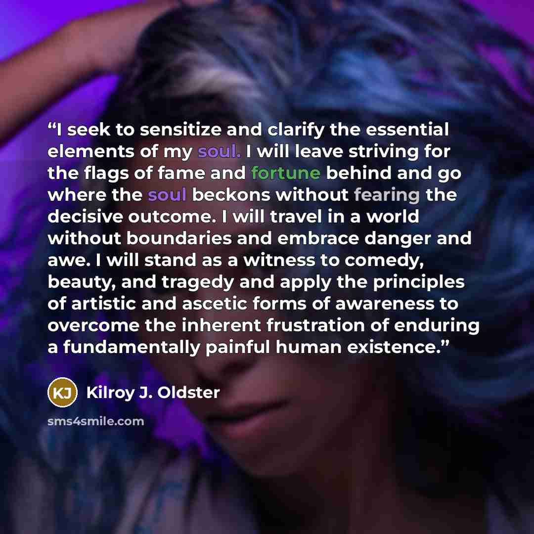 “I seek to sensitize and clarify the essential elements of my soul. I will leave striving for the flags of fame and fortune behind and go where the soul beckons without fearing the decisive outcome. I will travel in a world without boundaries and embrace danger and awe. I will stand as a witness to…” quote by Kilroy J. Oldster