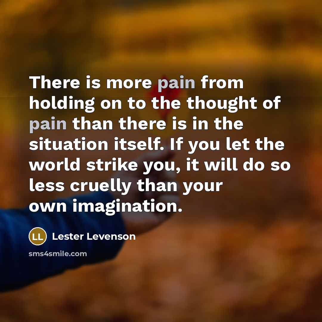 “There is more pain from holding on to the thought of pain than there is in the situation itself. If you let the world strike you, it will do so less cruelly than your own imagination.” quote by Lester Levenson