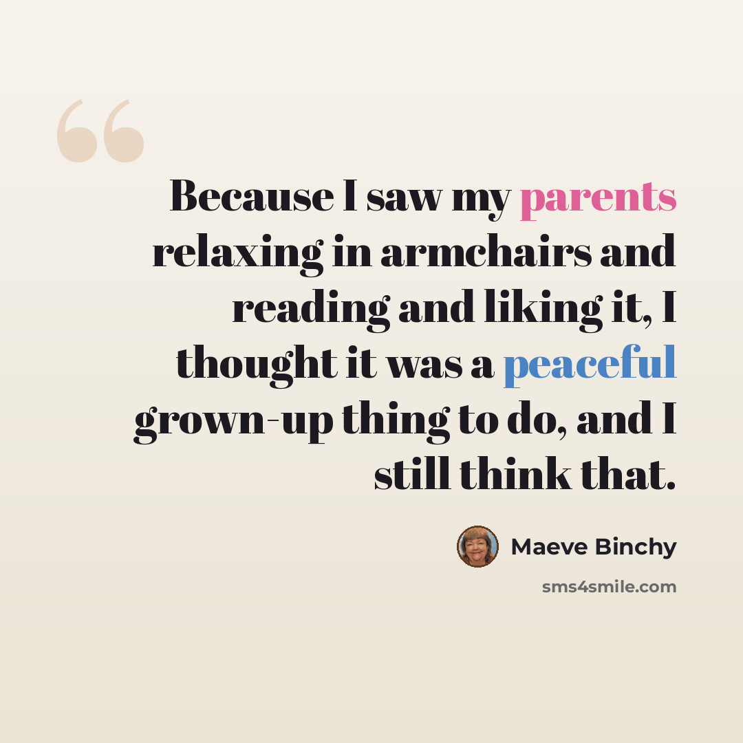“Because I saw my parents relaxing in armchairs and reading and liking it, I thought it was a peaceful grown-up thing to do, and I still think that.” quote by Maeve Binchy