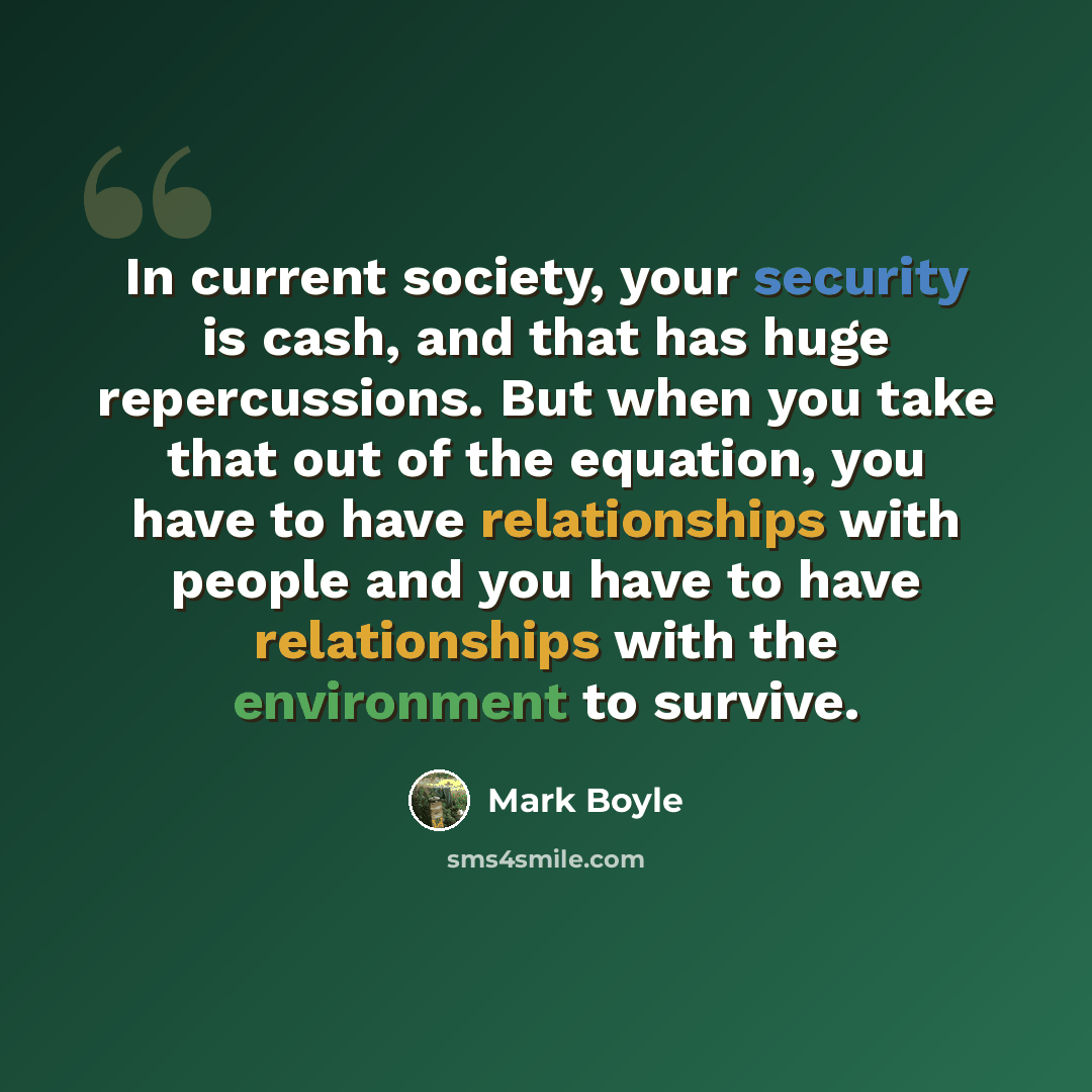 “In current society, your security is cash, and that has huge repercussions. But when you take that out of the equation, you have to have relationships with people and you have to have relationships with the environment to survive.” quote by Mark Boyle