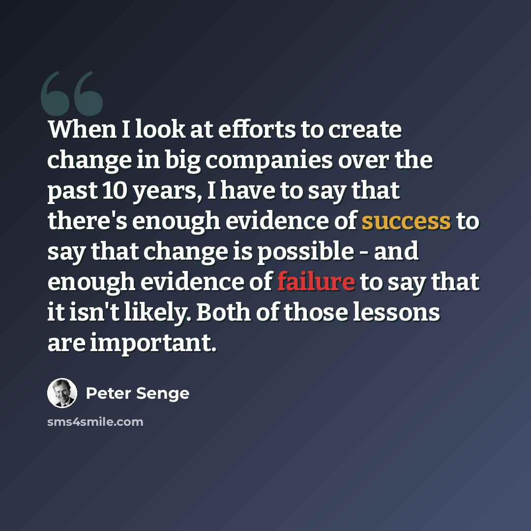 “When I look at efforts to create change in big companies over the past 10 years, I have to say that there's enough evidence of success to say that change is possible - and enough evidence of failure to say that it isn't likely. Both of those lessons are important.” quote by Peter Senge