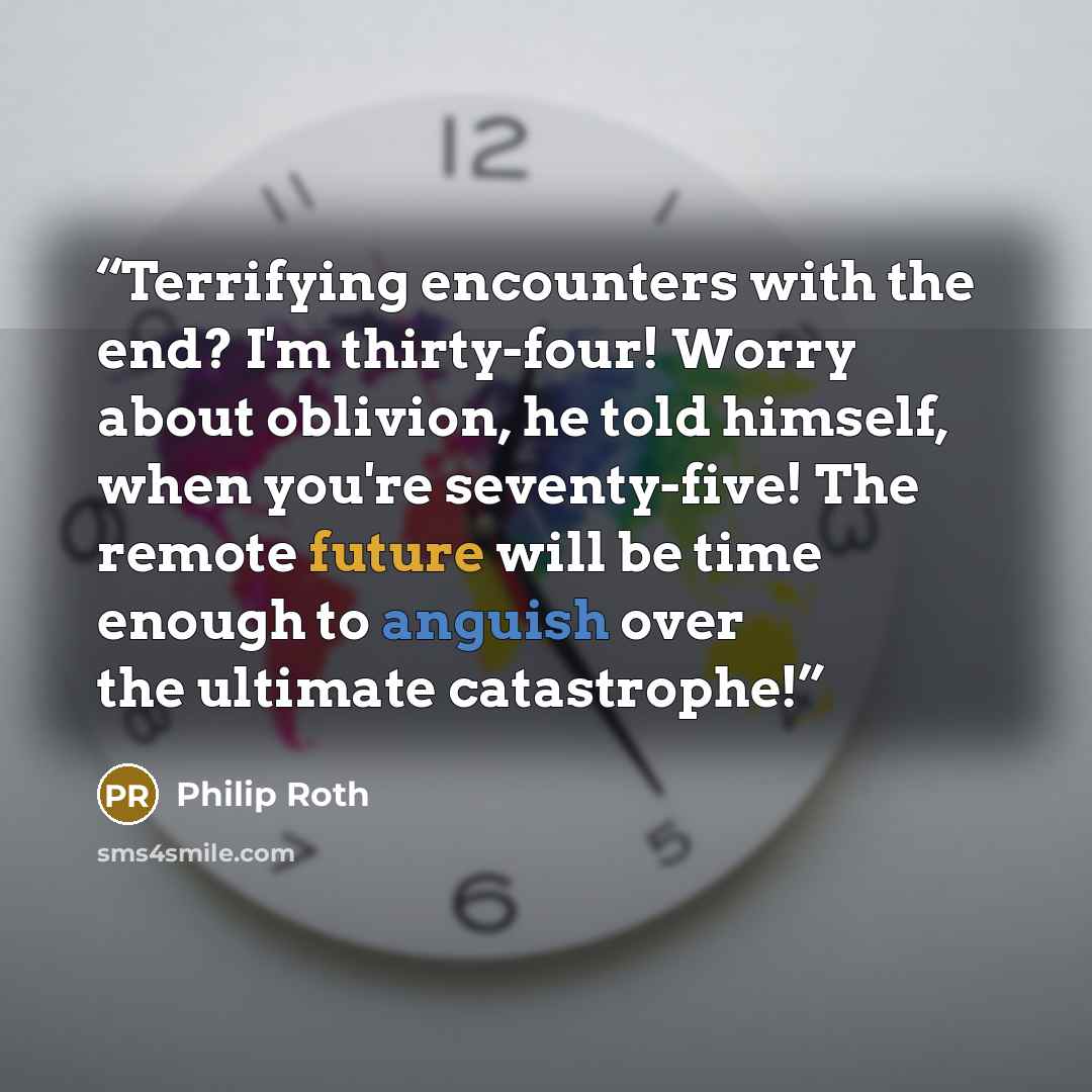 “Terrifying encounters with the end? I'm thirty-four! Worry about oblivion, he told himself, when you're seventy-five! The remote future will be time enough to anguish over the ultimate catastrophe!” quote by Philip Roth