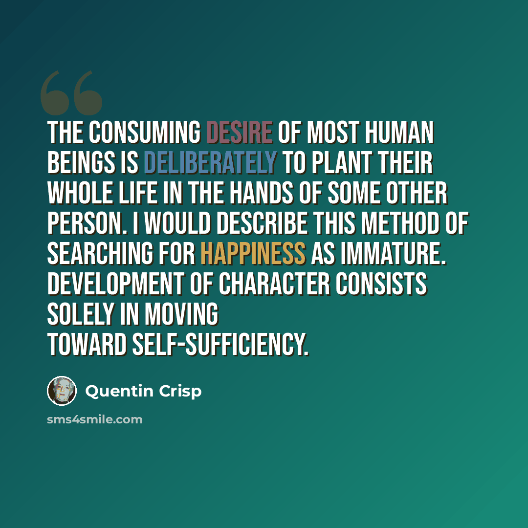 “The consuming desire of most human beings is deliberately to plant their whole life in the hands of some other person. I would describe this method of searching for happiness as immature. Development of character consists solely in moving toward self-sufficiency.” quote by Quentin Crisp