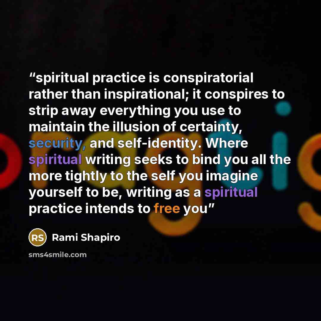 “spiritual practice is conspiratorial rather than inspirational; it conspires to strip away everything you use to maintain the illusion of certainty, security, and self-identity. Where spiritual writing seeks to bind you all the more tightly to the self you imagine yourself to be, writing as a…” quote by Rami Shapiro