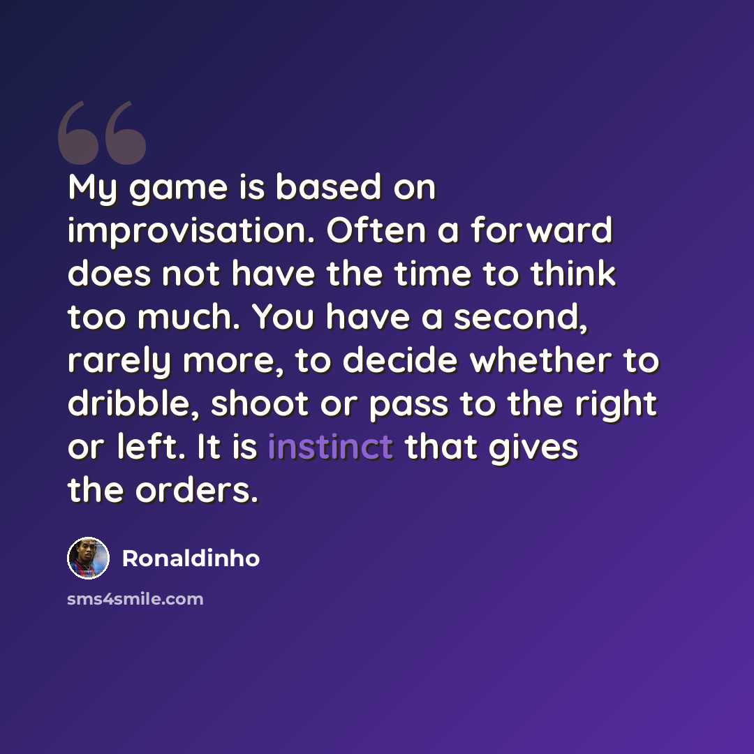 “My game is based on improvisation. Often a forward does not have the time to think too much. You have a second, rarely more, to decide whether to dribble, shoot or pass to the right or left. It is instinct that gives the orders.” quote by Ronaldinho