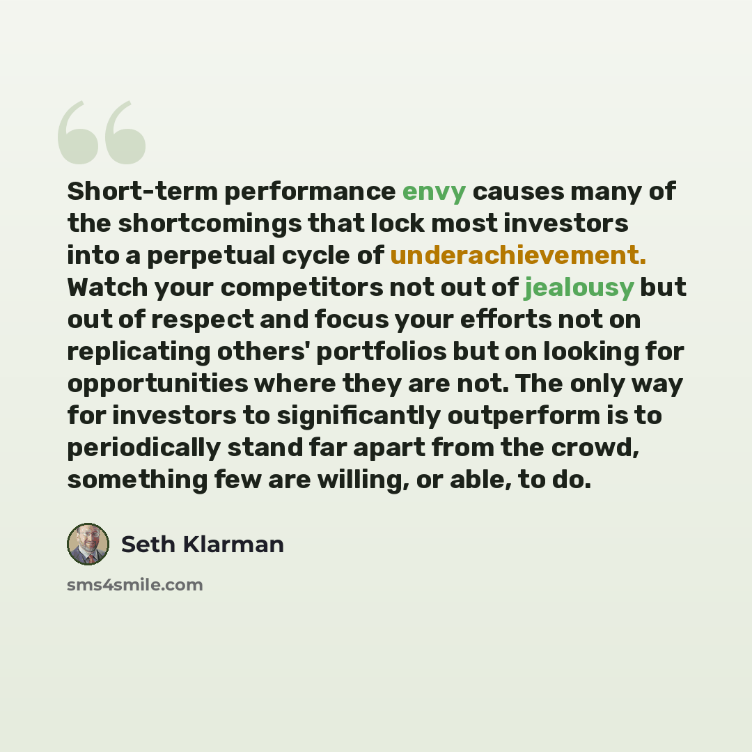 “Short-term performance envy causes many of the shortcomings that lock most investors into a perpetual cycle of underachievement. Watch your competitors not out of jealousy but out of respect and focus your efforts not on replicating others' portfolios but on looking for opportunities where they…” quote by Seth Klarman
