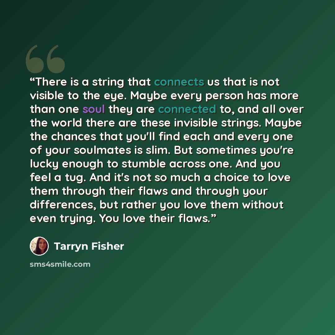 “There is a string that connects us that is not visible to the eye. Maybe every person has more than one soul they are connected to, and all over the world there are these invisible strings. Maybe the chances that you'll find each and every one of your soulmates is slim. But sometimes you're lucky…” quote by Tarryn Fisher
