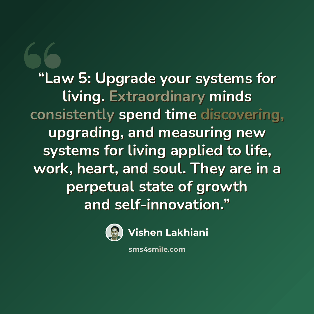 “Law 5: Upgrade your systems for living. Extraordinary minds consistently spend time discovering, upgrading, and measuring new systems for living applied to life, work, heart, and soul. They are in a perpetual state of growth and self-innovation.” quote by Vishen Lakhiani
