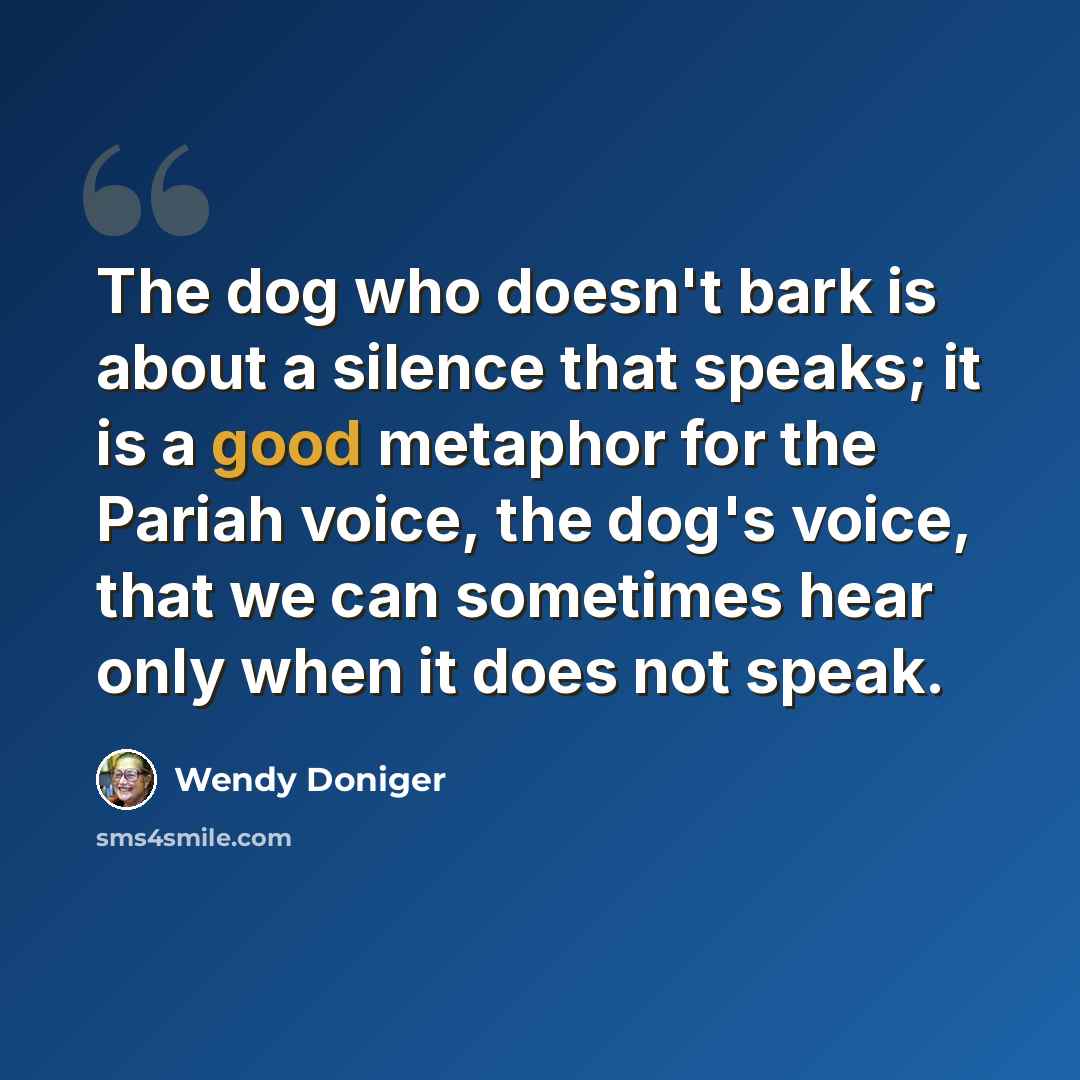 “The dog who doesn't bark is about a silence that speaks; it is a good metaphor for the Pariah voice, the dog's voice, that we can sometimes hear only when it does not speak.” quote by Wendy Doniger