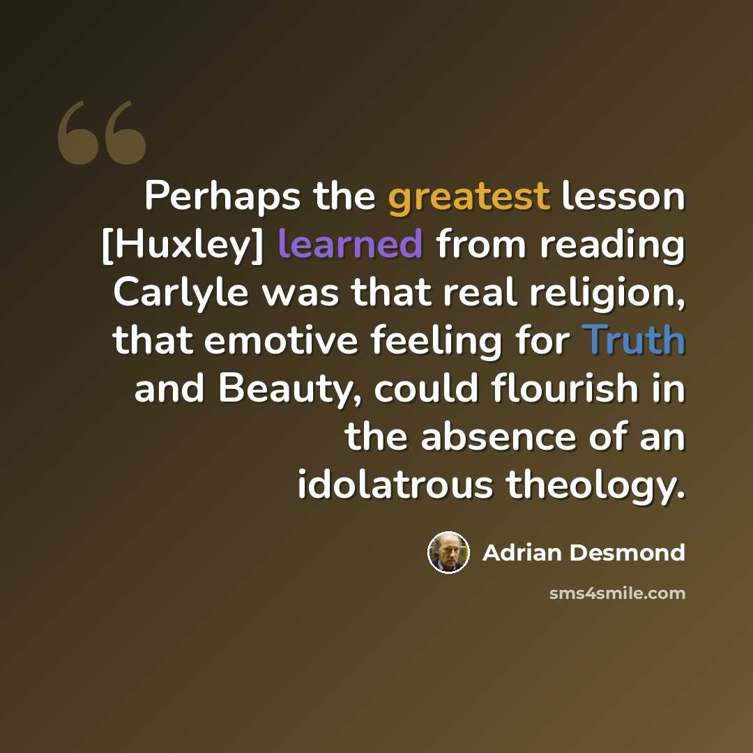 “Perhaps the greatest lesson [Huxley] learned from reading Carlyle was that real religion, that emotive feeling for Truth and Beauty, could flourish in the absence of an idolatrous theology.” quote by Adrian Desmond