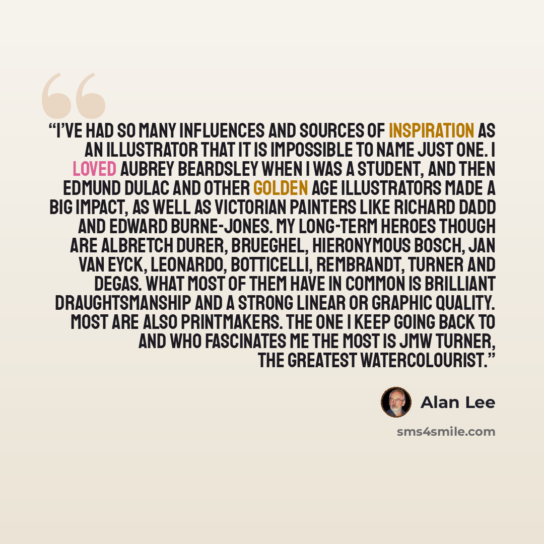 “I’ve had so many influences and sources of inspiration as an illustrator that it is impossible to name just one. I loved Aubrey Beardsley when I was a student, and then Edmund Dulac and other Golden Age illustrators made a big impact, as well as Victorian painters like Richard Dadd and Edward…” quote by Alan Lee