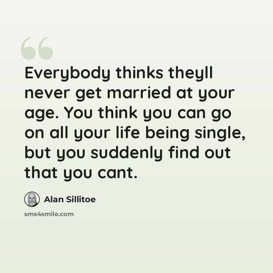 “Everybody thinks theyll never get married at your age. You think you can go on all your life being single, but you suddenly find out that you cant.” quote by Alan Sillitoe