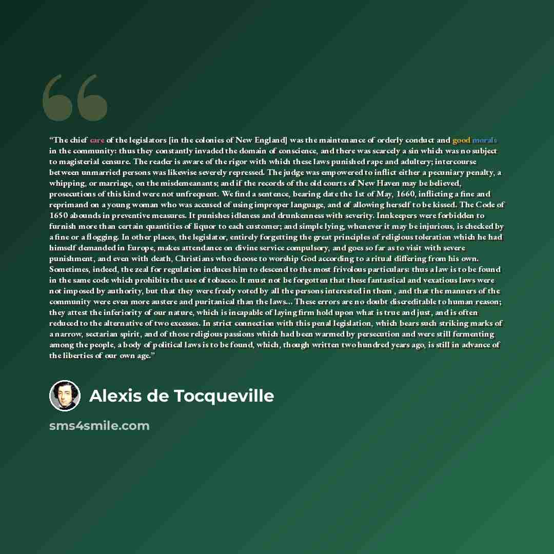 “The chief care of the legislators [in the colonies of New England] was the maintenance of orderly conduct and good morals in the community: thus they constantly invaded the domain of conscience, and there was scarcely a sin which was no subject to magisterial censure. The reader is aware of the…” quote by Alexis de Tocqueville