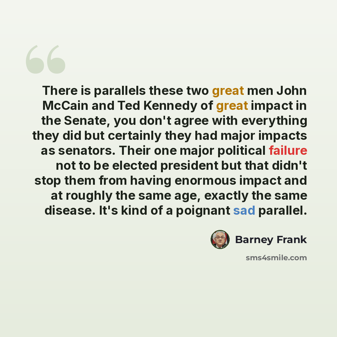 “There is parallels these two great men John McCain and Ted Kennedy of great impact in the Senate, you don't agree with everything they did but certainly they had major impacts as senators. Their one major political failure not to be elected president but that didn't stop them from having enormous…” quote by Barney Frank