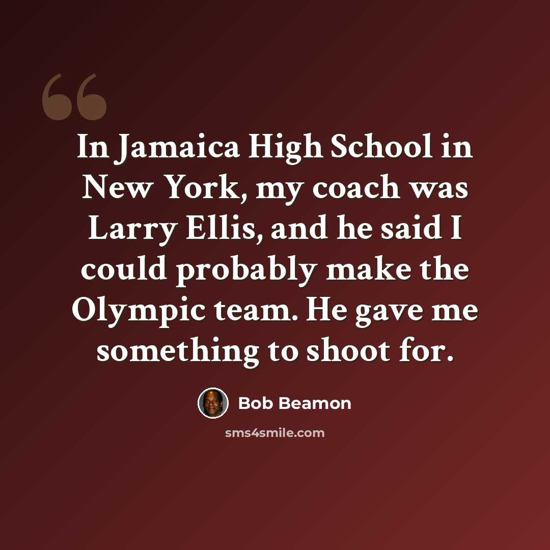 “In Jamaica High School in New York, my coach was Larry Ellis, and he said I could probably make the Olympic team. He gave me something to shoot for.” quote by Bob Beamon