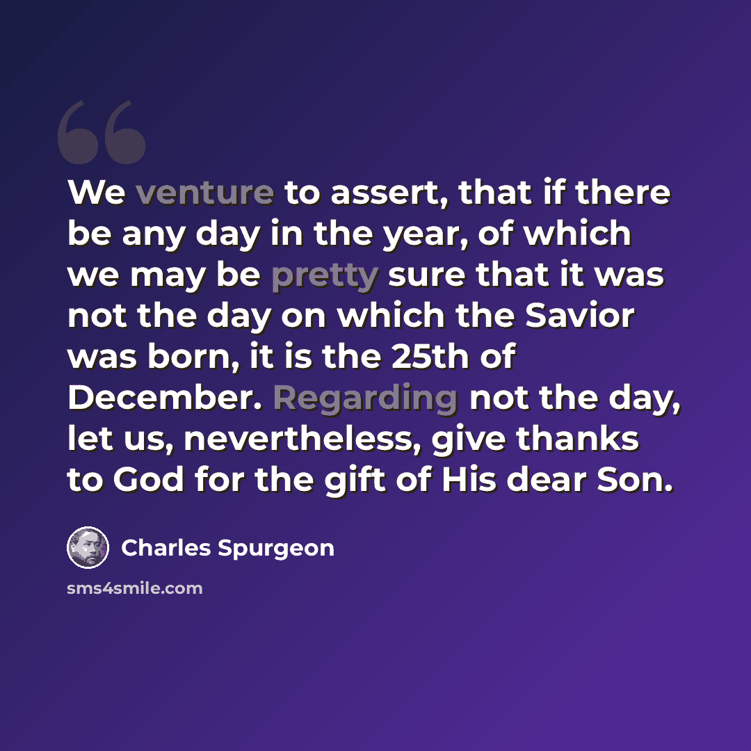 “We venture to assert, that if there be any day in the year, of which we may be pretty sure that it was not the day on which the Savior was born, it is the 25th of December. Regarding not the day, let us, nevertheless, give thanks to God for the gift of His dear Son.” quote by Charles Spurgeon