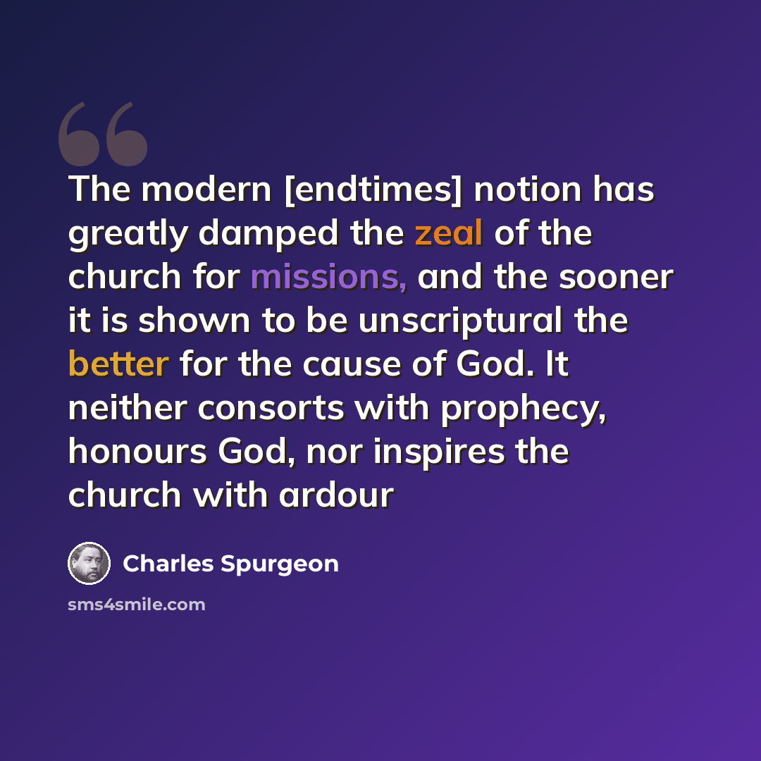 “The modern [endtimes] notion has greatly damped the zeal of the church for missions, and the sooner it is shown to be unscriptural the better for the cause of God. It neither consorts with prophecy, honours God, nor inspires the church with ardour” quote by Charles Spurgeon
