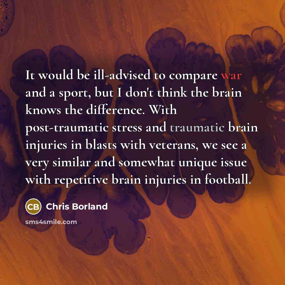 “It would be ill-advised to compare war and a sport, but I don't think the brain knows the difference. With post-traumatic stress and traumatic brain injuries in blasts with veterans, we see a very similar and somewhat unique issue with repetitive brain injuries in football.” quote by Chris Borland