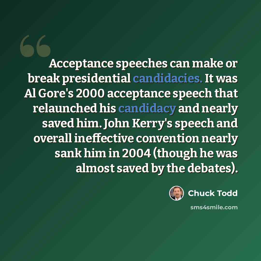 “Acceptance speeches can make or break presidential candidacies. It was Al Gore's 2000 acceptance speech that relaunched his candidacy and nearly saved him. John Kerry's speech and overall ineffective convention nearly sank him in 2004 (though he was almost saved by the debates).” quote by Chuck Todd