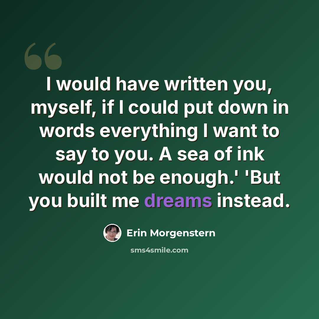 “I would have written you, myself, if I could put down in words everything I want to say to you. A sea of ink would not be enough.' 'But you built me dreams instead.” quote by Erin Morgenstern