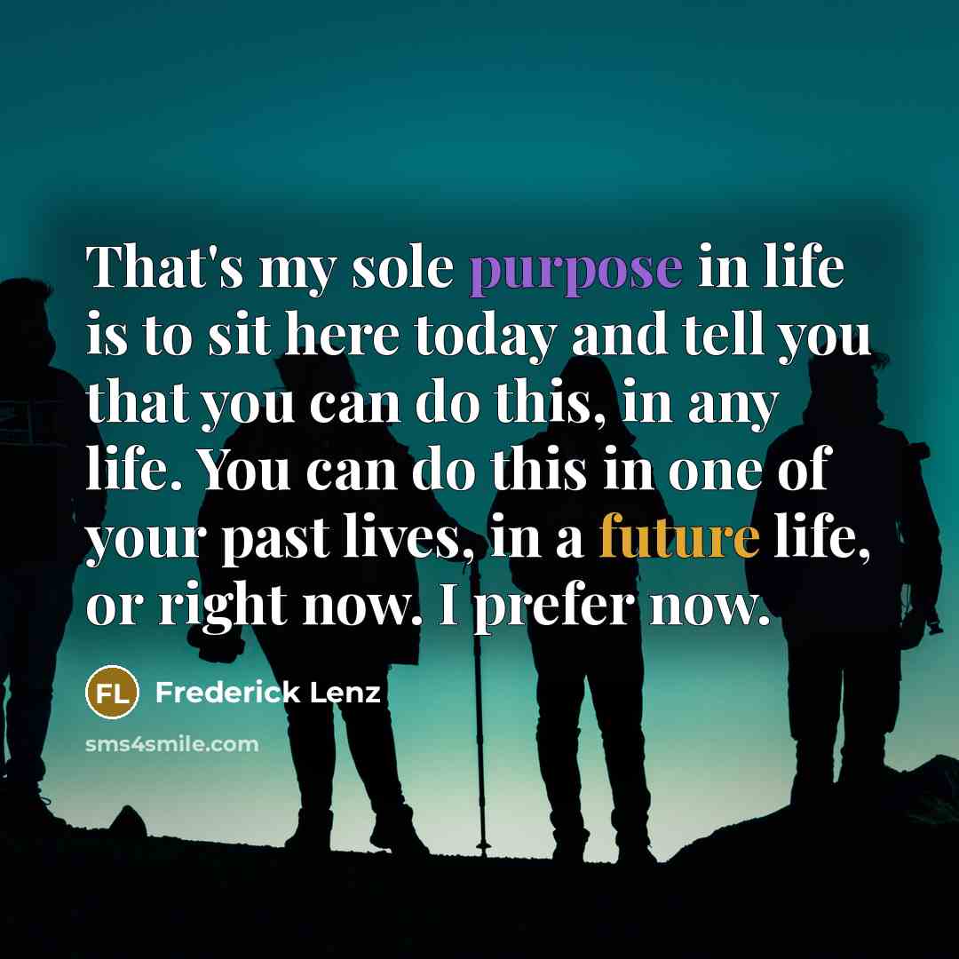 “That's my sole purpose in life is to sit here today and tell you that you can do this, in any life. You can do this in one of your past lives, in a future life, or right now. I prefer now.” quote by Frederick Lenz