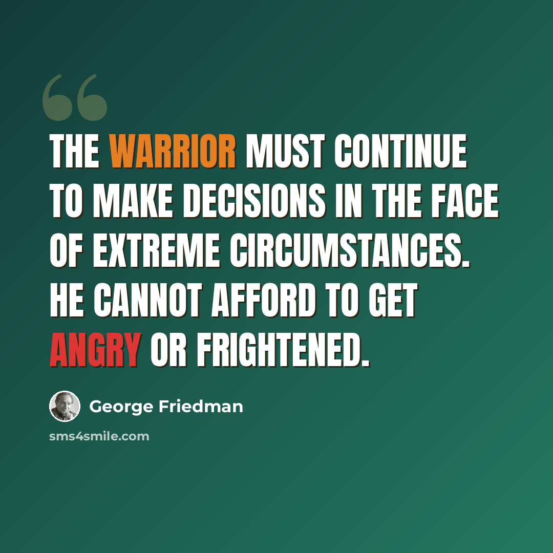 “The warrior must continue to make decisions in the face of extreme circumstances. He cannot afford to get angry or frightened.” quote by George Friedman