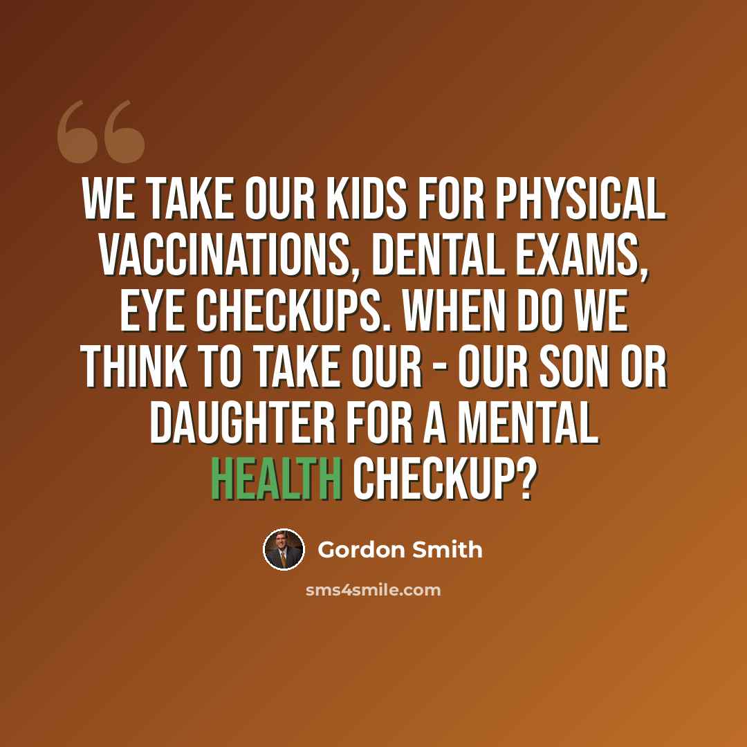 “We take our kids for physical vaccinations, dental exams, eye checkups. When do we think to take our - our son or daughter for a mental health checkup?” quote by Gordon Smith