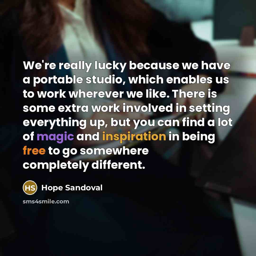 “We're really lucky because we have a portable studio, which enables us to work wherever we like. There is some extra work involved in setting everything up, but you can find a lot of magic and inspiration in being free to go somewhere completely different.” quote by Hope Sandoval