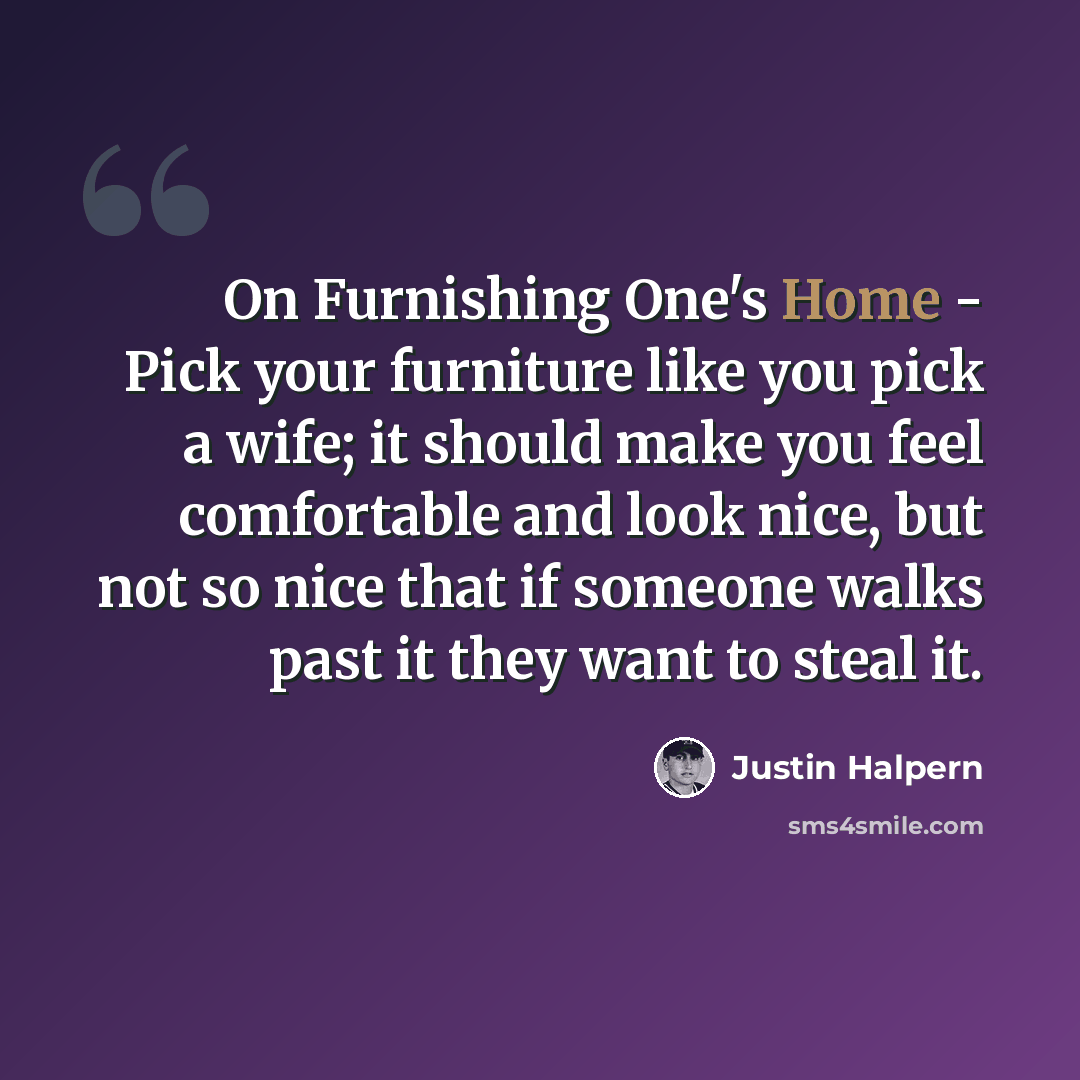 “On Furnishing One's Home - Pick your furniture like you pick a wife; it should make you feel comfortable and look nice, but not so nice that if someone walks past it they want to steal it.” quote by Justin Halpern