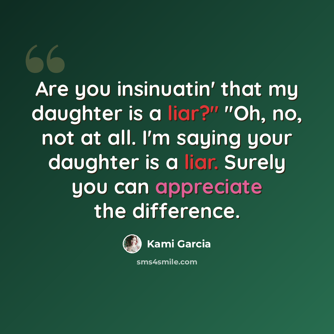 “Are you insinuatin' that my daughter is a liar?" "Oh, no, not at all. I'm saying your daughter is a liar. Surely you can appreciate the difference.” quote by Kami Garcia