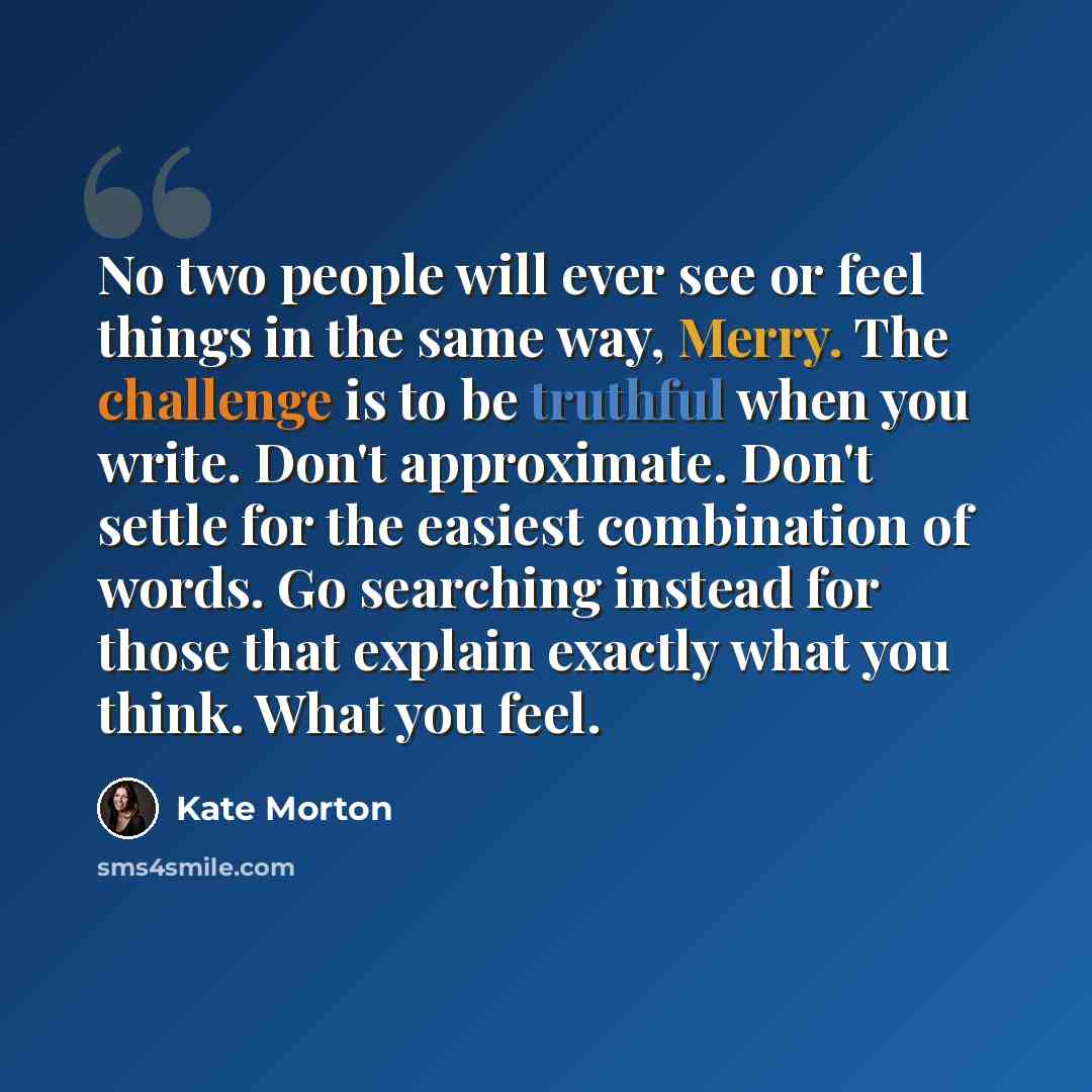“No two people will ever see or feel things in the same way, Merry. The challenge is to be truthful when you write. Don't approximate. Don't settle for the easiest combination of words. Go searching instead for those that explain exactly what you think. What you feel.” quote by Kate Morton