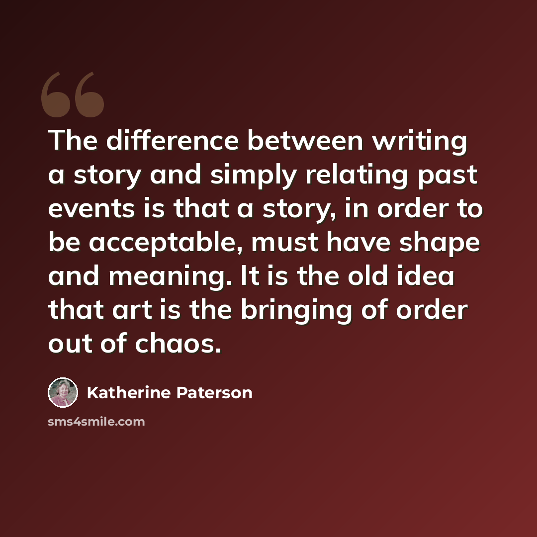 “The difference between writing a story and simply relating past events is that a story, in order to be acceptable, must have shape and meaning. It is the old idea that art is the bringing of order out of chaos.” quote by Katherine Paterson