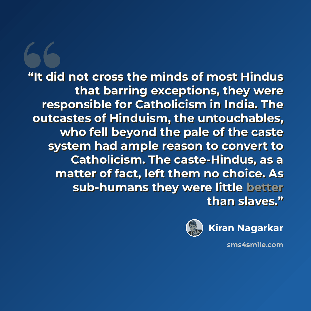 “It did not cross the minds of most Hindus that barring exceptions, they were responsible for Catholicism in India. The outcastes of Hinduism, the untouchables, who fell beyond the pale of the caste system had ample reason to convert to Catholicism. The caste-Hindus, as a matter of fact, left them…” quote by Kiran Nagarkar