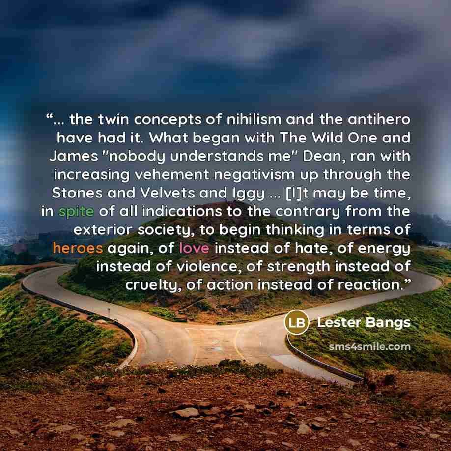 “... the twin concepts of nihilism and the antihero have had it. What began with The Wild One and James "nobody understands me" Dean, ran with increasing vehement negativism up through the Stones and Velvets and Iggy ... [I]t may be time, in spite of all indications to the contrary from the…” quote by Lester Bangs