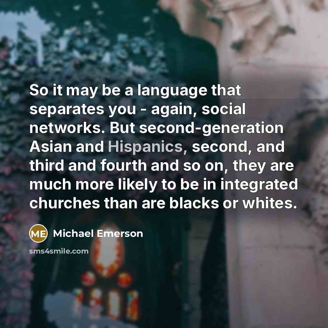 “So it may be a language that separates you - again, social networks. But second-generation Asian and Hispanics, second, and third and fourth and so on, they are much more likely to be in integrated churches than are blacks or whites.” quote by Michael Emerson