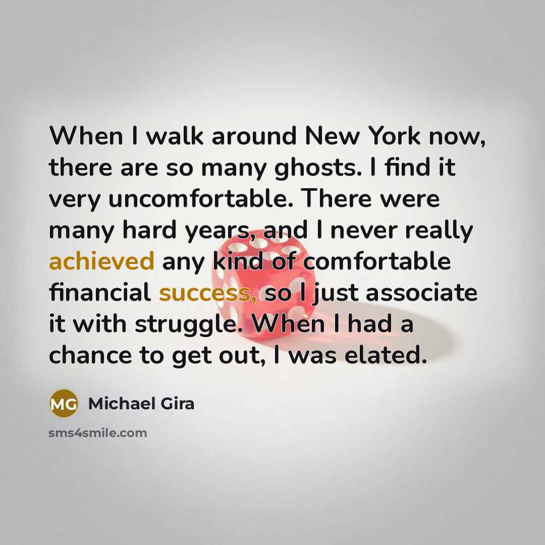 “When I walk around New York now, there are so many ghosts. I find it very uncomfortable. There were many hard years, and I never really achieved any kind of comfortable financial success, so I just associate it with struggle. When I had a chance to get out, I was elated.” quote by Michael Gira