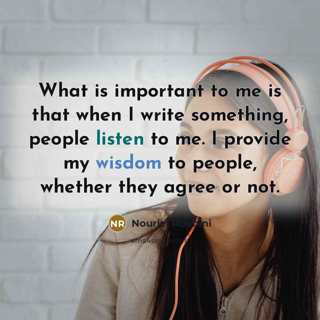 “What is important to me is that when I write something, people listen to me. I provide my wisdom to people, whether they agree or not.” quote by Nouriel Roubini