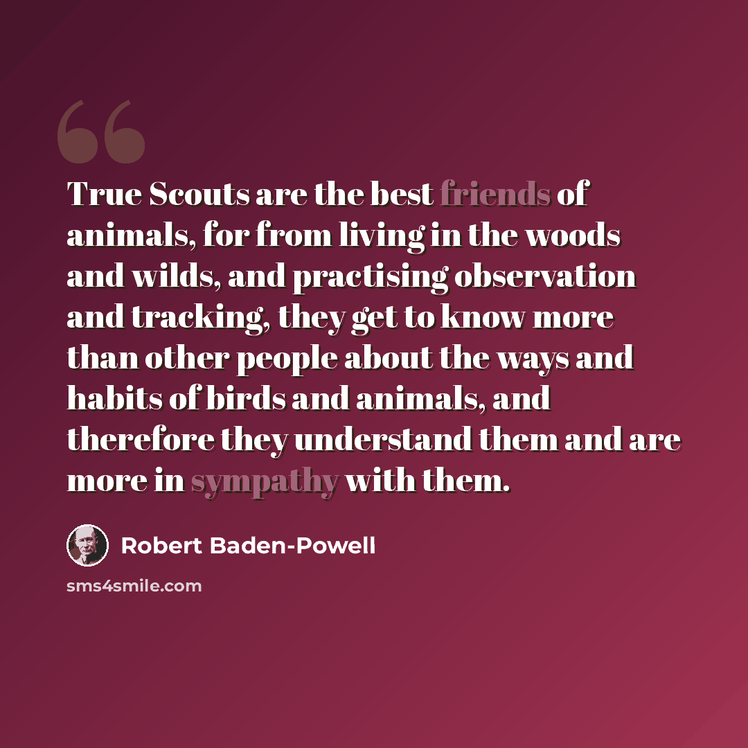 “True Scouts are the best friends of animals, for from living in the woods and wilds, and practising observation and tracking, they get to know more than other people about the ways and habits of birds and animals, and therefore they understand them and are more in sympathy with them.” quote by Robert Baden-Powell