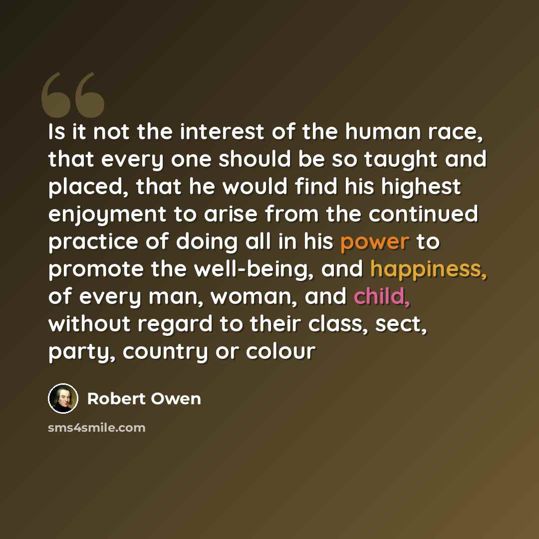 “Is it not the interest of the human race, that every one should be so taught and placed, that he would find his highest enjoyment to arise from the continued practice of doing all in his power to promote the well-being, and happiness, of every man, woman, and child, without regard to their class…” quote by Robert Owen