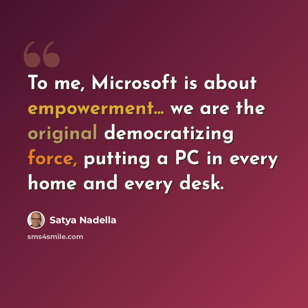 “To me, Microsoft is about empowerment... we are the original democratizing force, putting a PC in every home and every desk.” quote by Satya Nadella