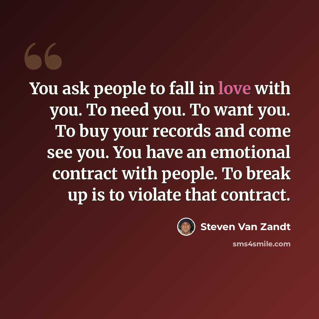 “You ask people to fall in love with you. To need you. To want you. To buy your records and come see you. You have an emotional contract with people. To break up is to violate that contract.” quote by Steven Van Zandt